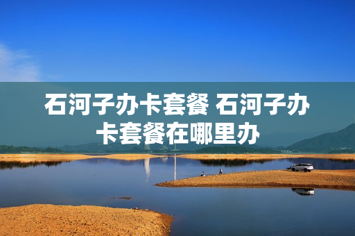 石河子办卡套餐 石河子办卡套餐在哪里办