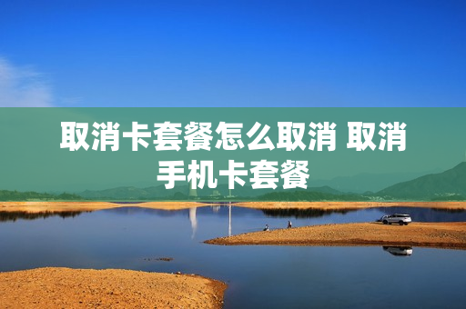 取消卡套餐怎么取消 取消手机卡套餐
