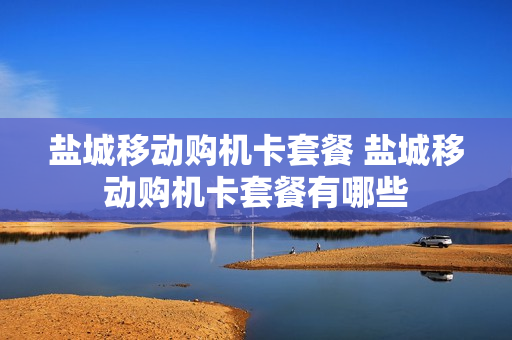 盐城移动购机卡套餐 盐城移动购机卡套餐有哪些
