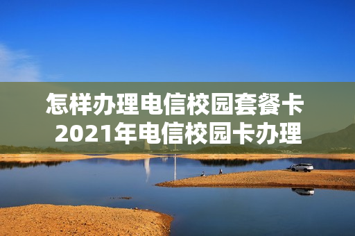 怎样办理电信校园套餐卡 2021年电信校园卡办理