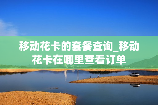 移动花卡的套餐查询_移动花卡在哪里查看订单