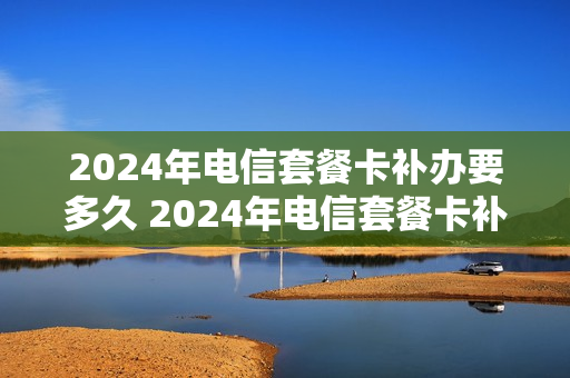 2024年电信套餐卡补办要多久 2024年电信套餐卡补办要多久能拿到
