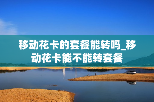 移动花卡的套餐能转吗_移动花卡能不能转套餐