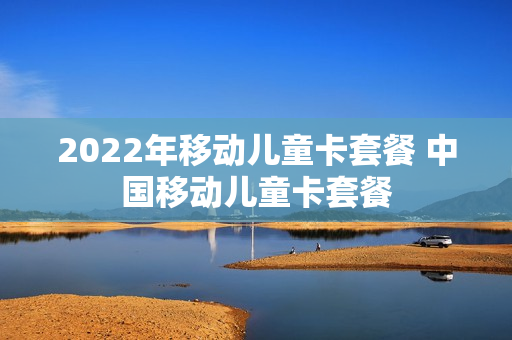2022年移动儿童卡套餐 中国移动儿童卡套餐