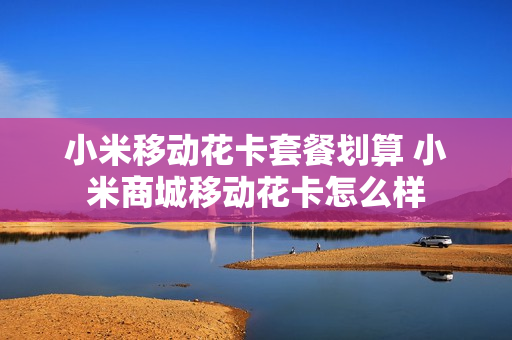 小米移动花卡套餐划算 小米商城移动花卡怎么样