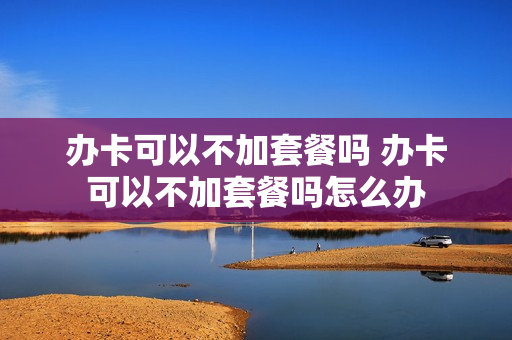 办卡可以不加套餐吗 办卡可以不加套餐吗怎么办