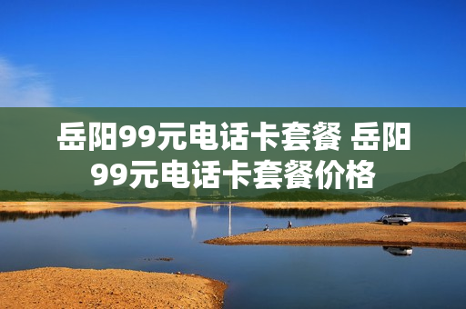 岳阳99元电话卡套餐 岳阳99元电话卡套餐价格