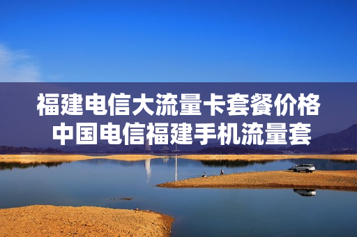 福建电信大流量卡套餐价格 中国电信福建手机流量套餐价格表