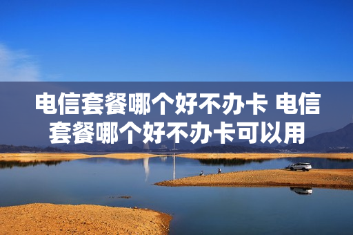 电信套餐哪个好不办卡 电信套餐哪个好不办卡可以用