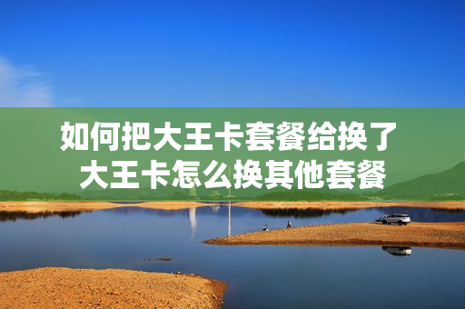 如何把大王卡套餐给换了 大王卡怎么换其他套餐