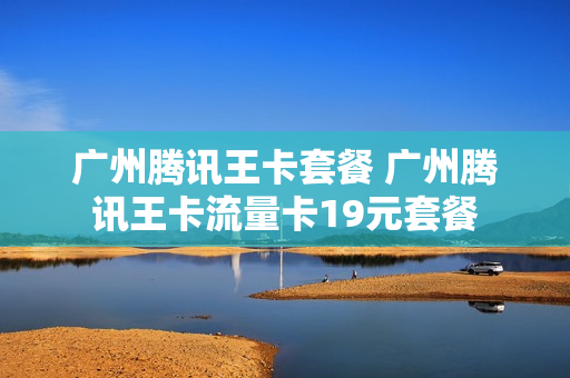 广州腾讯王卡套餐 广州腾讯王卡流量卡19元套餐