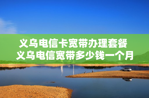 义乌电信卡宽带办理套餐 义乌电信宽带多少钱一个月