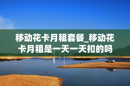 移动花卡月租套餐_移动花卡月租是一天一天扣的吗