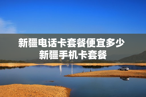 新疆电话卡套餐便宜多少 新疆手机卡套餐