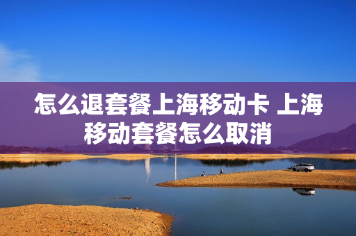 怎么退套餐上海移动卡 上海移动套餐怎么取消