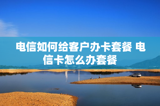 电信如何给客户办卡套餐 电信卡怎么办套餐
