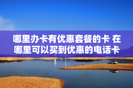 哪里办卡有优惠套餐的卡 在哪里可以买到优惠的电话卡
