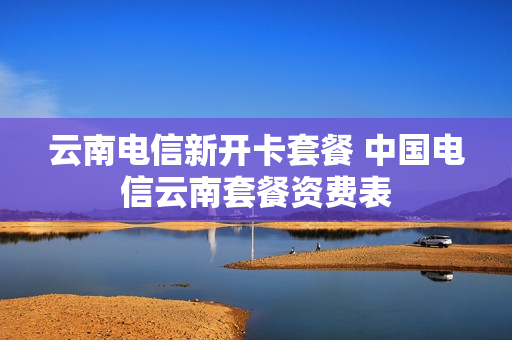 云南电信新开卡套餐 中国电信云南套餐资费表