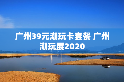 广州39元潮玩卡套餐 广州潮玩展2020