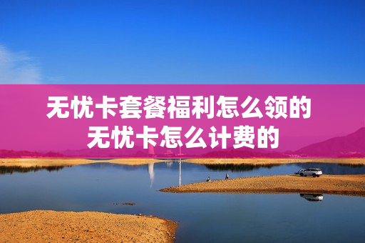 无忧卡套餐福利怎么领的 无忧卡怎么计费的