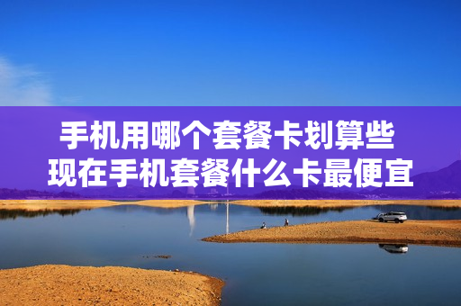 手机用哪个套餐卡划算些 现在手机套餐什么卡最便宜