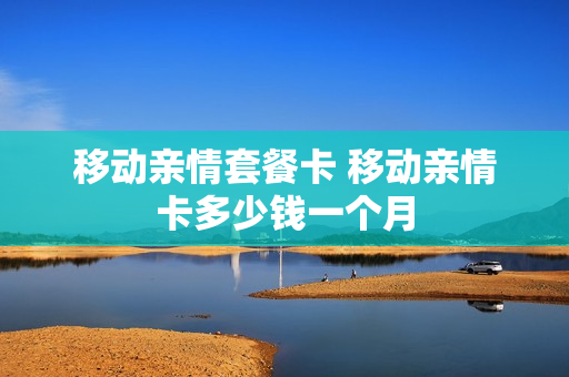 移动亲情套餐卡 移动亲情卡多少钱一个月