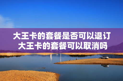 大王卡的套餐是否可以退订 大王卡的套餐可以取消吗?