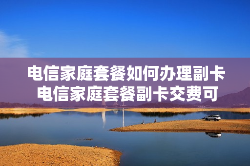 电信家庭套餐如何办理副卡 电信家庭套餐副卡交费可以吗