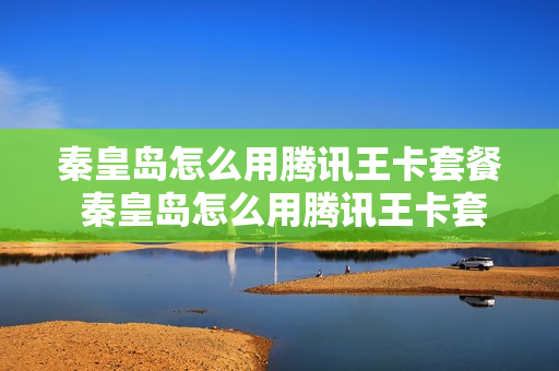 秦皇岛怎么用腾讯王卡套餐 秦皇岛怎么用腾讯王卡套餐购买
