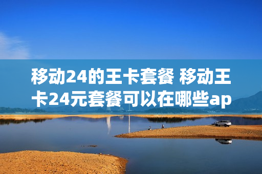 移动24的王卡套餐 移动王卡24元套餐可以在哪些app上使用?