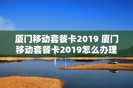 厦门移动套餐卡2019 厦门移动套餐卡2019怎么办理