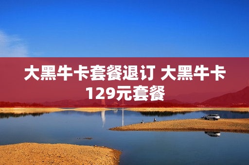 大黑牛卡套餐退订 大黑牛卡129元套餐