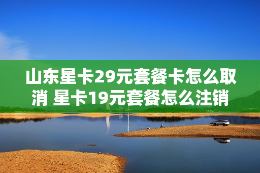 山东星卡29元套餐卡怎么取消 星卡19元套餐怎么注销