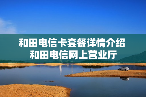 和田电信卡套餐详情介绍 和田电信网上营业厅