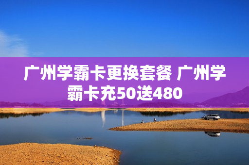 广州学霸卡更换套餐 广州学霸卡充50送480