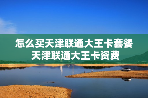 怎么买天津联通大王卡套餐 天津联通大王卡资费