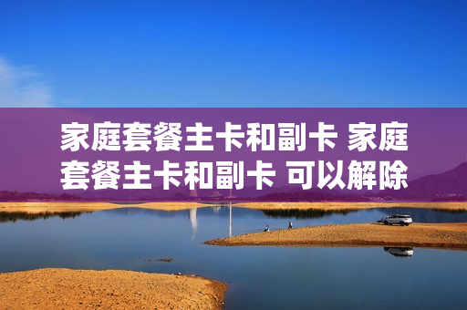 家庭套餐主卡和副卡 家庭套餐主卡和副卡 可以解除吗