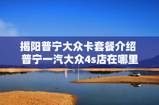揭阳普宁大众卡套餐介绍 普宁一汽大众4s店在哪里