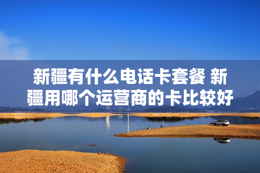 新疆有什么电话卡套餐 新疆用哪个运营商的卡比较好
