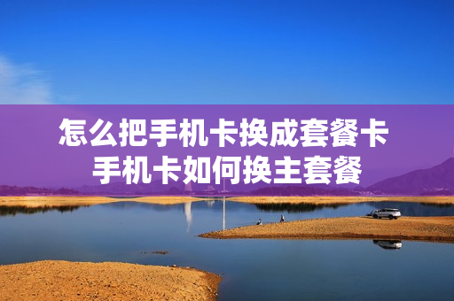 怎么把手机卡换成套餐卡 手机卡如何换主套餐