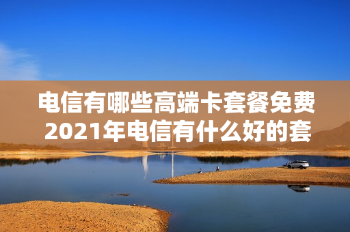 电信有哪些高端卡套餐免费 2021年电信有什么好的套餐