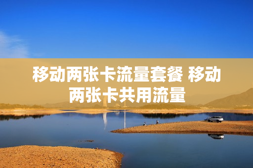 移动两张卡流量套餐 移动两张卡共用流量