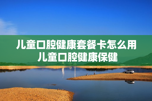 儿童口腔健康套餐卡怎么用 儿童口腔健康保健