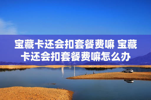 宝藏卡还会扣套餐费嘛 宝藏卡还会扣套餐费嘛怎么办