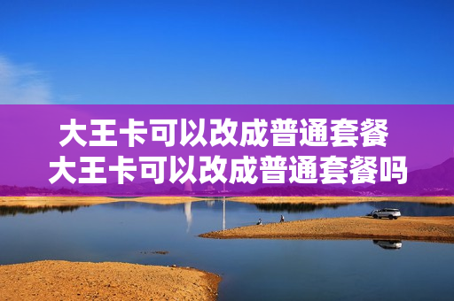 大王卡可以改成普通套餐 大王卡可以改成普通套餐吗移动