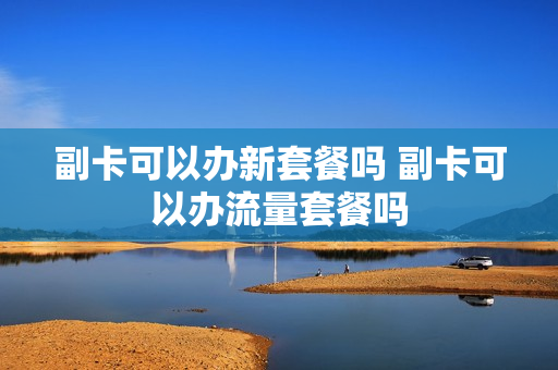 副卡可以办新套餐吗 副卡可以办流量套餐吗