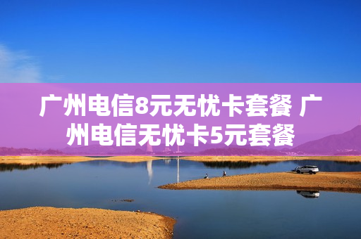 广州电信8元无忧卡套餐 广州电信无忧卡5元套餐