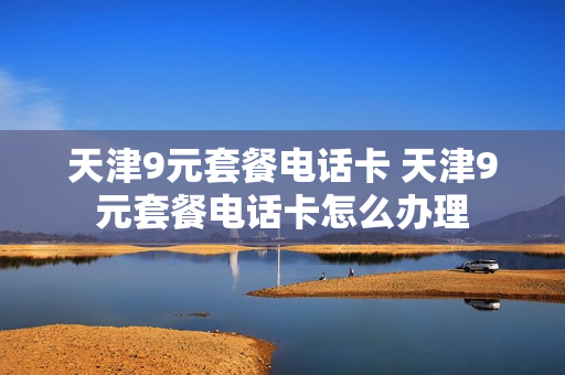 天津9元套餐电话卡 天津9元套餐电话卡怎么办理