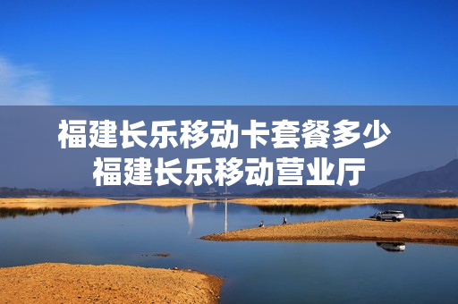 福建长乐移动卡套餐多少 福建长乐移动营业厅