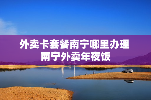 外卖卡套餐南宁哪里办理 南宁外卖年夜饭